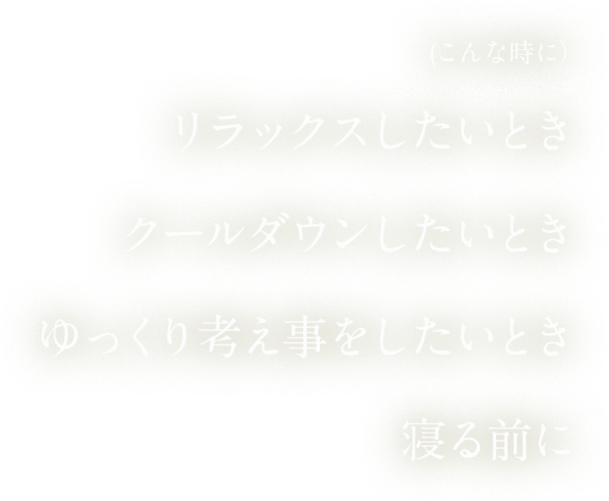 リラックスしたいとき、クールダウンしたいとき、ゆっくり考え事をしたいとき、寝る前に